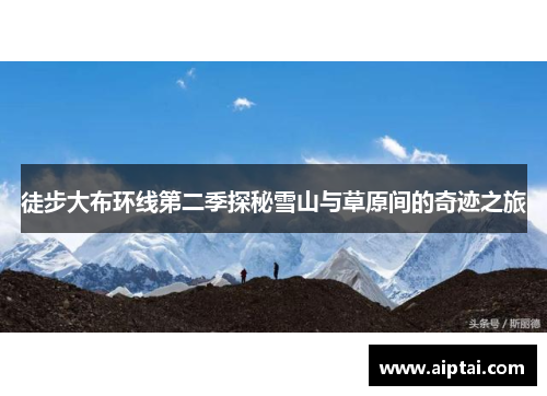 徒步大布环线第二季探秘雪山与草原间的奇迹之旅