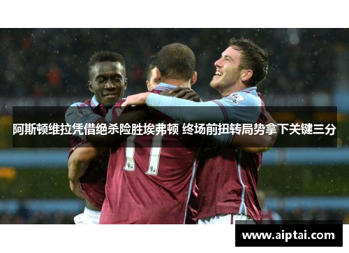阿斯顿维拉凭借绝杀险胜埃弗顿 终场前扭转局势拿下关键三分