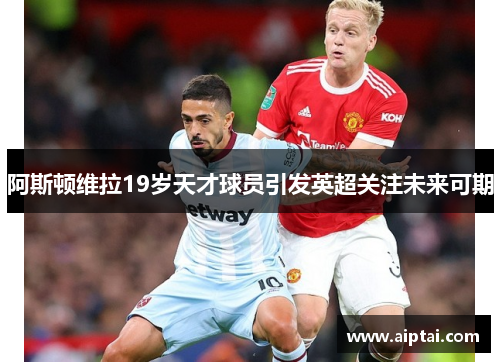 阿斯顿维拉19岁天才球员引发英超关注未来可期